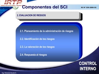 Componentes del SCI                               RC N° 320-2006-CG




                         2. EVALUACION DE RIESGOS




                           2.1. Planeamiento de la administración de riesgos

                           2.2. Identificación de los riesgos

                           2.3. La valoración de los riesgos

                           2.4. Respuesta al riesgos


                                                                               CONTROL
                                                                               INTERNO
Ing. Rolando Escala C.
 