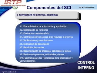 Componentes del SCI                                 RC N° 320-2006-CG




                         3. ACTIVIDADES DE CONTROL GERENCIAL



                           3.1. Procedimientos de autorización y aprobación
                           3.2. Segregación de funciones
                           3.3. Evaluación costo-beneficio
                           3.4. Controles sobre el acceso a los recursos o archivos
                           3.5. Verificaciones y conciliaciones
                           3.6. Evaluación del desempeño
                           3.7. Rendición de cuentas
                           3.8. Documentación de procesos, actividades y tareas
                           3.9. Revisión de procesos, actividades y tareas
                           3.10. Controles para las Tecnologías de la Información y
                           Comunicaciones
                                                                                      CONTROL
                                                                                      INTERNO
Ing. Rolando Escala C.
 