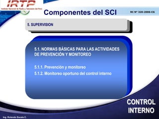 Componentes del SCI                        RC N° 320-2006-CG




                         5. SUPERVISION




                            5.1. NORMAS BÁSICAS PARA LAS ACTIVIDADES
                            DE PREVENCIÓN Y MONITOREO

                            5.1.1. Prevención y monitoreo
                            5.1.2. Monitoreo oportuno del control interno




                                                                            CONTROL
                                                                            INTERNO
Ing. Rolando Escala C.
 