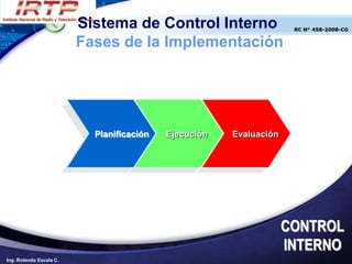 Sistema de Control Interno                  RC N° 458-2008-CG


                         Fases de la Implementación




                           Planificación   Ejecución   Evaluación




                                                                    CONTROL
                                                                    INTERNO
Ing. Rolando Escala C.
 