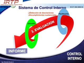Sistema de Control Interno                           RC N° 458-2008-CG




                              Detección de desviaciones
                                                              Planificación
                              Incumplimientos sustanciales



                             Ejecución




            INFORME
                                                                        CONTROL
                                                                        INTERNO
Ing. Rolando Escala C.
 
