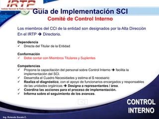 Guía de Implementación SCI
                                 Comité de Control Interno
             Los miembros del CCI de la entidad son designados por la Alta Dirección
             En el IRTP  Directorio.
             Dependencia
              Directa del Titular de la Entidad

             Conformación
              Debe contar con Miembros Titulares y Suplentes

             Competencias
              Propone la capacitación del personal sobre Control Interno  facilita la
                implementación del SCI.
              Desarrolla el Cuadro Necesidades y estima el $ necesario
              Realiza el diagnóstico, con el apoyo de funcionarios encargados y responsables
                de las unidades orgánicas  Designa a representantes / área.
              Coordina las acciones para el proceso de implementación.
              Informa sobre el seguimiento de los avances.

                                                                                  CONTROL
                                                                                  INTERNO
Ing. Rolando Escala C.
 