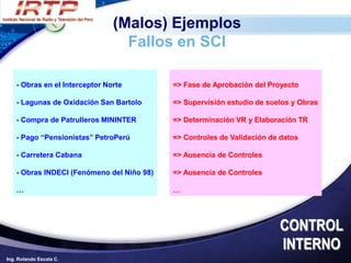 (Malos) Ejemplos
                                  Fallos en SCI

    - Obras en el Interceptor Norte         => Fase de Aprobación del Proyecto

    - Lagunas de Oxidación San Bartolo      => Supervisión estudio de suelos y Obras

    - Compra de Patrulleros MININTER        => Determinación VR y Elaboración TR

    - Pago “Pensionistas” PetroPerú         => Controles de Validación de datos

    - Carretera Cabana                      => Ausencia de Controles

    - Obras INDECI (Fenómeno del Niño 98)   => Ausencia de Controles

    …                                       …




                                                                         CONTROL
                                                                         INTERNO
Ing. Rolando Escala C.
 