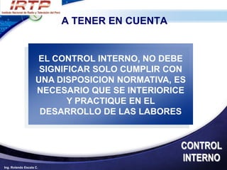 A TENER EN CUENTA


                    EL CONTROL INTERNO, NO DEBE
                     SIGNIFICAR SOLO CUMPLIR CON
                    UNA DISPOSICION NORMATIVA, ES
                    NECESARIO QUE SE INTERIORICE
                           Y PRACTIQUE EN EL
                     DESARROLLO DE LAS LABORES


                                                CONTROL
                                                INTERNO
Ing. Rolando Escala C.
 