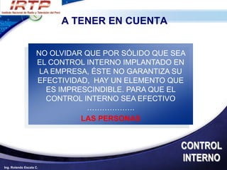 A TENER EN CUENTA


                    NO OLVIDAR QUE POR SÓLIDO QUE SEA
                    EL CONTROL INTERNO IMPLANTADO EN
                     LA EMPRESA, ÉSTE NO GARANTIZA SU
                    EFECTIVIDAD, HAY UN ELEMENTO QUE
                      ES IMPRESCINDIBLE. PARA QUE EL
                      CONTROL INTERNO SEA EFECTIVO
                               ……………….
                              LAS PERSONAS


                                                   CONTROL
                                                   INTERNO
Ing. Rolando Escala C.
 