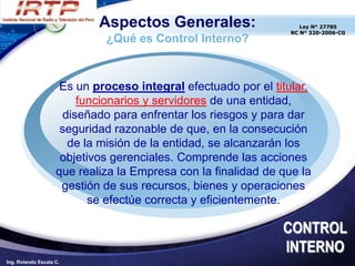 Aspectos Generales:                     Ley N° 27785
                                                                 RC N° 320-2006-CG
                             ¿Qué es Control Interno?



                     Es un proceso integral efectuado por el titular,
                         funcionarios y servidores de una entidad,
                      diseñado para enfrentar los riesgos y para dar
                     seguridad razonable de que, en la consecución
                       de la misión de la entidad, se alcanzarán los
                     objetivos gerenciales. Comprende las acciones
                    que realiza la Empresa con la finalidad de que la
                     gestión de sus recursos, bienes y operaciones
                           se efectúe correcta y eficientemente.

                                                               CONTROL
                                                               INTERNO
Ing. Rolando Escala C.
 