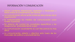 INFORMACIÓN Y COMUNICACIÓN
 Deben contener información operativa y financiera y
datos sobre el complimiento de normas
 La comunicación eficaz entre todas las direcciones de la
organización
 Es indispensables los medios de comunicación para
niveles superiores
 Sin sistema de control los cometidos específicos y las
obligaciones probablemente surjan
 La comunicación ascendente es con frecuencia la mas
difícil
 La comunicación abierta y efectiva esta fuera de los
manuales de política y procedimientos
 