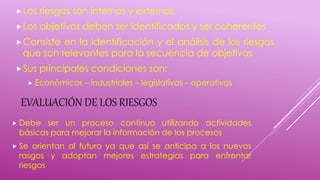 EVALUACIÓN DE LOS RIESGOS
Los riesgos son internos y externos
Los objetivos deben ser identificados y ser coherentes
Consiste en la identificación y el análisis de los riesgos
que son relevantes para la secuencia de objetivos
Sus principales condiciones son:
 Económicos – industriales – legislativas – operativas
 Debe ser un proceso continuo utilizando actividades
básicas para mejorar la información de los procesos
 Se orientan al futuro ya que así se anticipa a los nuevos
rasgos y adoptan mejores estrategias para enfrentar
riesgos
 