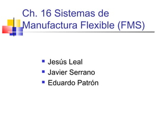 Ch. 16 Sistemas de
Manufactura Flexible (FMS)


       Jesús Leal
       Javier Serrano
       Eduardo Patrón
 
