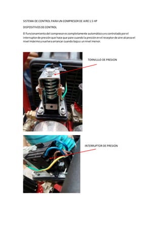 SISTEMA DE CONTROL PARA UN COMPRESORDE AIRE1.5 HP
DISPOSITIVOSDECONTROL
El funcionamientodel compresorescompletamente automáticoyescontroladoporel
interruptorde presiónque hace que pare cuandola presiónenel receptorde aire alcanzael
nivel máximoyvuelveaarrancar cuando bajaa unnivel menor.
TORNILLLO DE PRESION
INTERRUPTOR DE PRESION
 