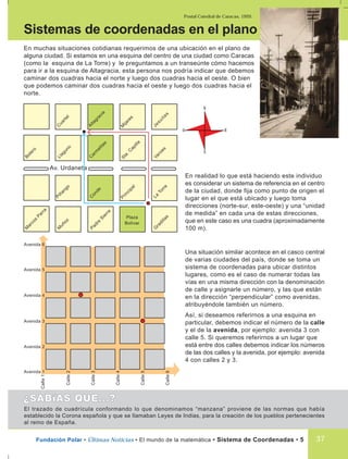 Postal Catedral de Caracas, 1920.
Fundación Polar • Últimas Noticias • El mundo de la matemática • Sistema de Coordenadas • 5 37
En muchas situaciones cotidianas requerimos de una ubicación en el plano de
alguna ciudad. Si estamos en una esquina del centro de una ciudad como Caracas
(como la esquina de La Torre) y le preguntamos a un transeúnte cómo hacemos
para ir a la esquina de Altagracia, esta persona nos podría indicar que debemos
caminar dos cuadras hacia el norte y luego dos cuadras hacia el oeste. O bien
que podemos caminar dos cuadras hacia el oeste y luego dos cuadras hacia el
norte.
Sistemas de coordenadas en el plano
En realidad lo que está haciendo este individuo
es considerar un sistema de referencia en el centro
de la ciudad, donde fija como punto de origen el
lugar en el que está ubicado y luego toma
direcciones (norte-sur, este-oeste) y una “unidad
de medida” en cada una de estas direcciones,
que en este caso es una cuadra (aproximadamente
100 m).
Una situación similar acontece en el casco central
de varias ciudades del país, donde se toma un
sistema de coordenadas para ubicar distintos
lugares, como es el caso de numerar todas las
vías en una misma dirección con la denominación
de calle y asignarle un número, y las que están
en la dirección “perpendicular” como avenidas,
atribuyéndole también un número.
Así, si deseamos referirnos a una esquina en
particular, debemos indicar el número de la calle
y el de la avenida, por ejemplo: avenida 3 con
calle 5. Si queremos referirnos a un lugar que
está entre dos calles debemos indicar los números
de las dos calles y la avenida, por ejemplo: avenida
4 con calles 2 y 3.
Calle1
Av. Urdaneta
C
arm
elitas
Sta.C
apilla
Veroes
Llaguno
Altagracia
M
ijares
Jesuitas
C
uartel
C
onde
Principal
La
Torre
Piñango
Padre
Sierra
Plaza
Bolívar
G
radillas
M
uñoz
M
arcos
Parra
Bolero
Calle2
Calle3
Calle4
Calle5
Calle6
Avenida 1
Avenida 2
Avenida 3
Avenida 4
Avenida 5
Avenida 6
El trazado de cuadrícula conformando lo que denominamos “manzana” proviene de las normas que había
establecido la Corona española y que se llamaban Leyes de Indias, para la creación de los pueblos pertenecientes
al reino de España.
N
E
S
O
 