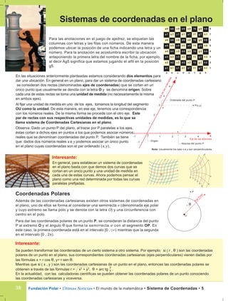 En las situaciones anteriormente planteadas estamos considerando dos elementos para
dar una ubicación. En general en un plano, para dar un sistema de coordenadas cartesiano
se consideran dos rectas (denominadas ejes de coordenadas) que se cortan en un
único punto que usualmente se denota con la letra O y se denomina origen. Sobre
cada una de estas rectas se toma una unidad de medida (no necesariamente la misma
en ambos ejes).
Al fijar una unidad de medida en uno de los ejes, tomamos la longitud del segmento
OU como la unidad. De esta manera, en ese eje, tenemos una correspondencia
con los números reales. De la misma forma se procede con el otro eje. Este
par de rectas con sus respectivas unidades de medidas, es lo que se
llama sistema de Coordenadas Cartesianas en el plano.
Observa: Dado un punto P del plano, al trazar por P paralelas a los ejes,
éstas cortan a dichos ejes en puntos a los que podemos asociar números
reales que se denominan coordenadas del punto P. También se tiene
que: dados dos números reales x e y podemos asociar un único punto
en el plano cuyas coordenadas son el par ordenado (x,y).
Fundación Polar • Últimas Noticias • El mundo de la matemática • Sistema de Coordenadas • 538
Sistemas de coordenadas en el plano
Para las anotaciones en el juego de ajedrez, se etiquetan las
columnas con letras y las filas con números. De esta manera
podemos ubicar la posición de una ficha indicando una letra y un
número. Para la anotación se acostumbra escribir la ubicación
anteponiendo la primera letra del nombre de la ficha, por ejemplo,
al decir Ag5 significa que estamos jugando el alfil en la posición
g5.
8a 8 b 8 c 8 d 8 e 8 f 8 g 8 h 8
7a 7 b 7 c 7 d 7 e 7 f 7 g 7 h 7
6a 6 b 6 c 6 d 6 e 6 f 6 g 6 h 6
5a 5 b 5 c 5 d 5 e 5 f 5 g 5 h 5
4a 4 b 4 c 4 d 4 e 4 f 4 g 4 h 4
3a 3 b 3 c 3 d 3 e 3 f 3 g 3 h 3
2a 2 b 2 c 2 d 2 e 2 f 2 g 2 h 2
1a 1 b 1 c 1 d 1 e 1 f 1 g 1 h 1
0
1 2 3 4
1
2
3
4
4
y
x
-1
-1
Origen
Eje de las abscisas
Ejedelasordenadas
P(x,y)
Abscisa del punto P
x
Ordenada del punto P
y
Coordenadas Polares
Además de las coordenadas cartesianas existen otros sistemas de coordenadas en
el plano, uno de ellos se forma al considerar una semirrecta e (denominada eje polar
y cuyo extremo se llama polo y se denota con la letra O) y una circunferencia con
centro en el polo.
Para dar las coordenadas polares de un punto P, se consideran la distancia del punto
P al extremo O y el ángulo θ que forma la semirrecta e con el segmento OP. En
este caso, la primera coordenada está en el intervalo [0 , ) mientras que la segunda
en el intervalo [0 , 2π).
P
eEje
Polar
O
θ
En general, para establecer un sistema de coordenadas
en el plano basta con que demos dos curvas que se
cortan en un único punto y una unidad de medida en
cada una de estas curvas. Ahora podemos pensar el
plano como una red determinada por todas las curvas
paralelas prefijadas.
0
0
1
2
3
4
5
a
b
c
d
a b c d e f g h
Nota: Usualmente los ejes x e y son perpendiculares.
Se pueden transformar las coordenadas de un cierto sistema a otro sistema. Por ejemplo: si ( r , θ ) son las coordenadas
polares de un punto en el plano, sus correspondientes coordenadas cartesianas (ejes perpendiculares) vienen dadas por
las fórmulas x = r cos θ, y= r sen θ.
Mientras que si ( x , y ) son las coordenadas cartesianas de un punto en el plano, entonces las coordenadas polares se
obtienen a través de las fórmulas r = x2
+ y2
, θ = arc tg .
En la actualidad, con las calculadoras científicas se pueden obtener las coordenadas polares de un punto conociendo
las coordenadas cartesianas y viceversa.
y
x
 