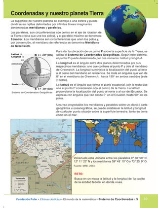 Fundación Polar • Últimas Noticias • El mundo de la matemática • Sistema de Coordenadas • 5
Coordenadas y nuestro planeta Tierra
La superficie de nuestro planeta se asemeja a una esfera y puede
dividirse en rejillas delimitadas por infinitas líneas imaginarias
denominadas meridianos y paralelos.
Los paralelos, son circunferencias con centro en el eje de rotación de
la Tierra (recta que une los polos), y el paralelo máximo se denomina
Ecuador. Los meridianos son circunferencias que unen los polos y,
por convención, el meridiano de referencia se denomina Meridiano
de Greenwich.
Para dar la ubicación de un punto P sobre la superficie de la Tierra, se
utiliza el Sistema de Coordenadas Geográficas. Según este sistema,
el punto P queda determinado por dos números: latitud y longitud.
La longitud es el ángulo entre dos planos determinados por sus
respectivos meridianos: uno que contiene al punto P y otro al meridiano
de Greenwich. La longitud suministra la localización del punto al este
o al oeste del meridiano en referencia. Se mide en ángulos que van de
0° en el meridiano de Greenwich, hasta 180° en ambos sentidos (este
y oeste).
La latitud es el ángulo que forma el plano ecuatorial, con la recta que
une el punto P considerado con el centro de la Tierra. La latitud
proporciona la localización del punto al norte o al sur del Ecuador. Se
expresa con ángulos que van desde 0° en el Ecuador, hasta 90° en los
polos.
Sistema de Coordenadas Geográficas
Una vez proyectados los meridianos y paralelos sobre un plano o carta
geográfica u oceanográfica, se puede establecer la latitud y longitud
de cualquier punto situado sobre la superficie terrestre, tanto en tierra
como en el mar.
Venezuela está ubicada entre los paralelos 0º 38’ 59” N,
12º 11’ 23” N y los meridianos 59º 48’ 10” O y 73º 25’ 0” O.
Fuente: MRE, 2003.
RETO:
Busca en un mapa la latitud y la longitud de la capital
de la entidad federal en donde vives.
39
 