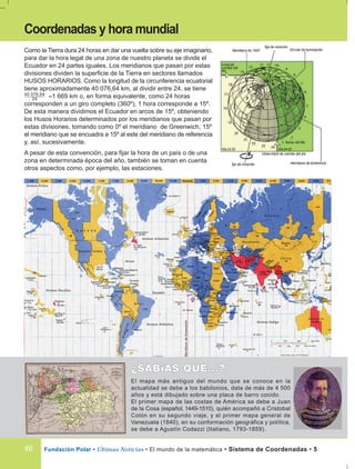 Fundación Polar • Últimas Noticias • El mundo de la matemática • Sistema de Coordenadas • 5
El mapa más antiguo del mundo que se conoce en la
actualidad se debe a los babilonios, data de más de 4 500
años y está dibujado sobre una placa de barro cocido.
El primer mapa de las costas de América se debe a Juan
de la Cosa (español, 1449-1510), quién acompañó a Cristobal
Colón en su segundo viaje, y el primer mapa general de
Venezuela (1840), en su conformación geográfica y política,
se debe a Agustín Codazzi (Italiano, 1793-1859).
Como la Tierra dura 24 horas en dar una vuelta sobre su eje imaginario,
para dar la hora legal de una zona de nuestro planeta se divide el
Ecuador en 24 partes iguales. Los meridianos que pasan por estas
divisiones dividen la superficie de la Tierra en sectores llamados
HUSOS HORARIOS. Como la longitud de la circunferencia ecuatorial
tiene aproximadamente 40 076,64 km, al dividir entre 24, se tiene
≈1 669 km o, en forma equivalente, como 24 horas
corresponden a un giro completo (360º), 1 hora corresponde a 15º.
De esta manera dividimos el Ecuador en arcos de 15º, obteniendo
los Husos Horarios determinados por los meridianos que pasan por
estas divisiones, tomando como 0º el meridiano de Greenwich, 15º
el meridiano que se encuadra a 15º al este del meridiano de referencia
y, así, sucesivamente.
A pesar de esta convención, para fijar la hora de un país o de una
zona en determinada época del año, también se toman en cuenta
otros aspectos como, por ejemplo, las estaciones.
Coordenadas y hora mundial
40 076,64
24
40
 