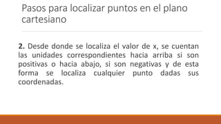 Pasos para localizar puntos en el plano
cartesiano
2. Desde donde se localiza el valor de x, se cuentan
las unidades correspondientes hacia arriba si son
positivas o hacia abajo, si son negativas y de esta
forma se localiza cualquier punto dadas sus
coordenadas.
 