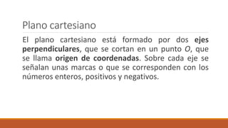 Plano cartesiano
El plano cartesiano está formado por dos ejes
perpendiculares, que se cortan en un punto O, que
se llama origen de coordenadas. Sobre cada eje se
señalan unas marcas o que se corresponden con los
números enteros, positivos y negativos.
 