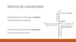 Sistema de coordenadas
Al eje horizontal se le llama eje de abscisas
se le representa por la letra X.
Al eje vertical se le llama eje de ordenadas
se le representa por la letra Y.
 