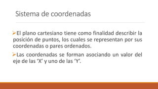 Sistema de coordenadas
El plano cartesiano tiene como finalidad describir la
posición de puntos, los cuales se representan por sus
coordenadas o pares ordenados.
Las coordenadas se forman asociando un valor del
eje de las ‘X’ y uno de las ‘Y’.
 