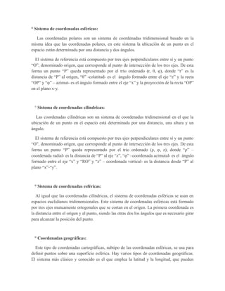 ° Sistema de coordenadas esféricas:
Las coordenadas polares son un sistema de coordenadas tridimensional basado en la
misma idea que las coordenadas polares, en este sistema la ubicación de un punto en el
espacio están determinada por una distancia y dos ángulos.
El sistema de referencia está compuesto por tres ejes perpendiculares entre sí y un punto
“O”, denominado origen, que corresponde al punto de intersección de los tres ejes. De esta
forma un punto “P” queda representado por el trio ordenado (r, θ, φ), donde “r” es la
distancia de “P” al origen, “θ” -colatitud- es el ángulo formado entre el eje “z” y la recta
“OP” y “φ” – azimut- es el ángulo formado entre el eje “x” y la proyección de la recta “OP”
en el plano x-y.
° Sistema de coordenadas cilíndricas:
Las coordenadas cilíndricas son un sistema de coordenadas tridimensional en el que la
ubicación de un punto en el espacio está determinada por una distancia, una altura y un
ángulo.
El sistema de referencia está compuesto por tres ejes perpendiculares entre sí y un punto
“O”, denominado origen, que corresponde al punto de intersección de los tres ejes. De esta
forma un punto “P” queda representado por el trio ordenado (ρ, φ, z), donde “ρ” –
coordenada radial- es la distancia de “P” al eje “z”, “φ” –coordenada acimutal- es el ángulo
formado entre el eje “x” y “RO” y “z” – coordenada vertical- es la distancia desde “P” al
plano “x”-“y”.
° Sistema de coordenadas esféricas:
Al igual que las coordenadas cilíndricas, el sistema de coordenadas esféricas se usan en
espacios euclidianos tridimensionales. Este sistema de coordenadas esféricas está formado
por tres ejes mutuamente ortogonales que se cortan en el origen. La primera coordenada es
la distancia entre el origen y el punto, siendo las otras dos los ángulos que es necesario girar
para alcanzar la posición del punto.
° Coordenadas geográficas:
Este tipo de coordenadas cartográficas, subtipo de las coordenadas esféricas, se usa para
definir puntos sobre una superficie esférica. Hay varios tipos de coordenadas geográficas.
El sistema más clásico y conocido es el que emplea la latitud y la longitud, que pueden
 