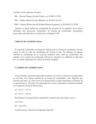 mostrarse en los siguientes formatos:
DD --- Decimal Degree (Grados Polares): ej. 49.500-123.500
DM --- Degree:Minute (Grados:Minutos): ej. 49:30.0-123:30.0
DMS -- Degree:Minute:Second (Grados:Minutos:Segundos): ej. 49:30:00-123:30:00
También se puede definir las coordenadas de un punto de la superficie de la Tierra,
utilizando una proyección cartográfica. El sistema de coordenadas cartográficas
proyectadas más habitual es el sistema de coordenadas UTM.
° ORIGEN DE COORDENADAS.
El origen de coordenadas es el punto de referencia de un sistema de coordenadas. En este
punto, el valor de todas las coordenadas del sistema es nulo. Sin embargo, en algunos
sistemas de coordenadas no es necesario establecer nulas todas las coordenadas. Por
ejemplo, en un sistema de coordenadas esféricas es suficiente con establecer el radio nulo
(P = 0), siendo indiferentes los valores de latitud y longitud.
° CAMBIOS DE COORDENADAS.
Frecuentemente, querremos representar un punto o un vector en una base a su equivalente
en otra base. Esto supone cambiar de un sistema de coordenadas a otro. Digamos que
tenemos dos bases: |y|, cada vector en la primera base se puede representar en términos de
la segunda base, y viceversa. Esta representación incluye componentes escalares resultando
en el siguiente sistema de definiciones,
u1 = a11 v1 + a12 v2
u2 = a21 v1 + a22 v2
Describimos el conjunto de los componentes escalares como una matriz; esto es,
( a11 a12 )
M = ( a21 a22 )
Usando matrices, obtenemos la siguiente expresión:
 