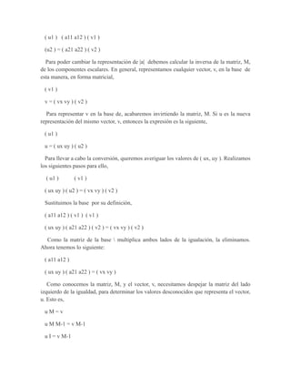 ( u1 ) ( a11 a12 ) ( v1 )
(u2 ) = ( a21 a22 ) ( v2 )
Para poder cambiar la representación de |a| debemos calcular la inversa de la matriz, M,
de los componentes escalares. En general, representamos cualquier vector, v, en la base de
esta manera, en forma matricial,
( v1 )
v = ( vx vy ) ( v2 )
Para representar v en la base de, acabaremos invirtiendo la matriz, M. Si u es la nueva
representación del mismo vector, v, entonces la expresión es la siguiente,
( u1 )
u = ( ux uy ) ( u2 )
Para llevar a cabo la conversión, queremos averiguar los valores de ( ux, uy ). Realizamos
los siguientes pasos para ello,
( u1 ) ( v1 )
( ux uy ) ( u2 ) = ( vx vy ) ( v2 )
Sustituimos la base por su definición,
( a11 a12 ) ( v1 ) ( v1 )
( ux uy ) ( a21 a22 ) ( v2 ) = ( vx vy ) ( v2 )
Como la matriz de la base  multiplica ambos lados de la igualación, la eliminamos.
Ahora tenemos lo siguiente:
( a11 a12 )
( ux uy ) ( a21 a22 ) = ( vx vy )
Como conocemos la matriz, M, y el vector, v, necesitamos despejar la matriz del lado
izquierdo de la igualdad, para determinar los valores desconocidos que representa el vector,
u. Esto es,
u M = v
u M M-1 = v M-1
u I = v M-1
 