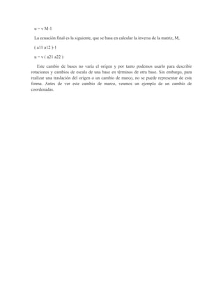 u = v M-1
La ecuación final es la siguiente, que se basa en calcular la inversa de la matriz, M,
( a11 a12 )-1
u = v ( a21 a22 )
Este cambio de bases no varía el origen y por tanto podemos usarlo para describir
rotaciones y cambios de escala de una base en términos de otra base. Sin embargo, para
realizar una traslación del origen o un cambio de marco, no se puede representar de esta
forma. Antes de ver este cambio de marco, veamos un ejemplo de un cambio de
coordenadas.
 