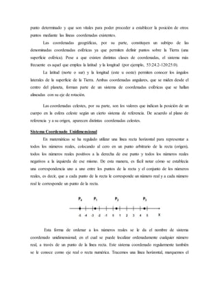 punto determinado y que son vitales para poder proceder a establecer la posición de otros
puntos mediante las líneas coordenadas existentes.
Las coordenadas geográficas, por su parte, constituyen un subtipo de las
denominadas coordenadas esféricas ya que permiten definir puntos sobre la Tierra (una
superficie esférica). Pese a que existen distintas clases de coordenadas, el sistema más
frecuente es aquel que emplea la latitud y la longitud (por ejemplo, 53:24.2-120:25.0).
La latitud (norte o sur) y la longitud (este u oeste) permiten conocer los ángulos
laterales de la superficie de la Tierra. Ambas coordenadas angulares, que se miden desde el
centro del planeta, forman parte de un sistema de coordenadas esféricas que se hallan
alineadas con su eje de rotación.
Las coordenadas celestes, por su parte, son los valores que indican la posición de un
cuerpo en la esfera celeste según un cierto sistema de referencia. De acuerdo al plano de
referencia y a su origen, aparecen distintas coordenadas celestes.
Sistema Coordenado Unidimensional
En matemáticas se ha regulado utilizar una línea recta horizontal para representar a
todos los números reales, colocando al cero en un punto arbitrario de la recta (origen),
todos los números reales positivos a la derecha de ese punto y todos los números reales
negativos a la izquierda de ese mismo. De esta manera, es fácil notar cómo se establecía
una correspondencia uno a uno entre los puntos de la recta y el conjunto de los números
reales, es decir, que a cada punto de la recta le corresponde un número real y a cada número
real le corresponde un punto de la recta.
Esta forma de ordenar a los números reales se le da el nombre de sistema
coordenado unidimensional; en el cual se puede localizar ordenadamente cualquier número
real, a través de un punto de la línea recta. Este sistema coordenado regularmente también
se le conoce como eje real o recta numérica. Tracemos una línea horizontal, marquemos el
 