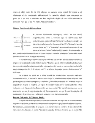origen de algún punto de ella (O), elijamos un segmento como unidad de longitud y así
obtenemos el eje coordenado unidimensional: La notación utilizada para representar un
punto en el eje real es mediante una letra mayúscula elegida al azar o bien mediante la
expresión 𝑃(𝑥) que se lee: “el punto 𝑃 de coordenada 𝑥”.
Sistema Coordenado Bidimensional
El sistema coordenado rectangular, consta de dos rectas
perpendiculares entre sí, llamados ejes de coordenadas. Por
costumbre, esas rectas se trazan horizontal y verticalmente sobre un
plano.La recta horizontal se llamaeje de las“𝑋”o “abscisas”y la recta
vertical eje de las “𝑌” u “ordenadas”; al punto de intersección de las
rectas se le llama “origen” del plano(O). Los ejes de coordenadas o
ejes coordenados dividen al plano en cuatro regiones llamadas “cuadrantes” numerados en el
sentido contrario al de las agujas de un reloj.
En realidadlosejescoordenadosrepresentandosejesorectasrealesque se cruzan en sus
orígenes(el cerode cada recta).Así todo punto 𝑃 del planoquedadeterminadoa través de un par
de números reales llamadas coordenadas rectangulares del punto, se representan mediante la
siguiente expresión: (𝑥, 𝑦). Al número real “𝑥” se le llama abscisa del punto y al número real “𝑦”
ordenada.
Por lo tanto un punto en el plano tendrá dos proyecciones, una sobre cada eje
coordenado.Estoes,la abscisa“𝑥” medidasobre el eje “𝑋”,a laderechadel origen del plano si es
positivaya la izquierdasi esnegativa;laordenada“𝑦”medidasobre el eje “𝑌”,arriba del origensi
es positiva y abajo si es negativa. Los signos de las coordenadas en los cuatro cuadrantes están
indicados en la figura anterior. Es evidente, que cada punto 𝑃 del plano le corresponde uno y
solamente un par de coordenadas (𝑥, 𝑦). Recíprocamente, un par de coordenadas (𝑥. 𝑦)
cualesquiera determinan uno y solamente un punto en el plano coordenado.
Parejas Ordenadas de Números Reales
Es importante aclararque para escribirlascoordenadasrectangularesde unpuntose debe
respetarciertoorden;escribiendosiemprelaabscisaenprimerlugary laordenadaen el segundo.
Por estarazón,las coordenadasde un punto en el plano reciben el nombren de par ordenado de
números reales. Es decir, el punto 𝑃 de coordenadas (5, −3) no es el mismo que el punto 𝑄 de
 