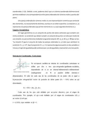 coordenadas (−3,5). Debido a esto, podemos decir que un sistema coordenado bidimensional
permite establecer una correspondencia entre pares ordenados de números reales y puntos del
plano.
Una pareja ordenada de números reales es una representación numérica que consta de
dos elementos, no necesariamente distintos, escritos en un orden especifico. La notación ( 𝑥, 𝑦)
representa a la pareja ordenada cuyo primer elemento es 𝑥 y cuyo segundo elemento es 𝑦.
Lugares Geométricos
Un lugar geométrico es un conjunto de puntos del plano cartesiano que cumplen con
cierta condición. La condición que deben cumplir un conjunto de puntos se indica por medio de
una relación,lacual escribiremosmediante lasiguientenotación: 𝑹 = 𝒙, 𝒚 | 𝑬 𝒙, 𝒚 = 𝟎 Que se lee:
“La relación 𝑅 igual al conjunto de todas las parejas ordenadas (𝑥, 𝑦) tales que satisfacen la
condición 𝐸 𝑥, 𝑦 = 0”. Aquí la expresión 𝐸 𝑥, 𝑦 = 0, representa alguna ecuación en dos variables o
incluso,el signode igualdadpuede cambiarse por una desigualdad y representar una inecuación.
Sistema de Coordenadas Cartesianas
En un espacio euclídeo un sistema de coordenadas cartesianas se
define por dos o tres ejes ortogonales igualmente escalados,
dependiendo de si es un sistema bidimensional o tridimensional
(análogamente en R se pueden definir sistemas n-
dimensionales). El valor de cada una de las coordenadas de un punto (A) es igual a
la proyección ortogonal del vector de posición de dicho punto (rA = OA) sobre un eje
determinado:
rA = OA = (xA, yA, zA)
Cada uno de los ejes está definido por un vector director y por el origen de
coordenadas. Por ejemplo, el eje x está definido por el origen de coordenadas (O) y
un vector (i) tal que:
i = (1,0,0), cuyo módulo es |i| = 1.
 