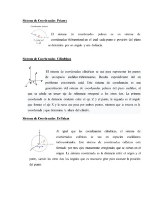 Sistema de Coordenadas Polares
El sistema de coordenadas polares es un sistema de
coordenadas bidimensional en el cual cada punto o posición del plano
se determina por un ángulo y una distancia.
Sistema de Coordenadas Cilíndricas
El sistema de coordenadas cilíndricas se usa para representar los puntos
de un espacio euclídeo tridimensional. Resulta especialmente útil en
problemas con simetría axial. Este sistema de coordenadas es una
generalización del sistema de coordenadas polares del plano euclídeo, al
que se añade un tercer eje de referencia ortogonal a los otros dos. La primera
coordenada es la distancia existente entre el eje Z y el punto, la segunda es el ángulo
que forman el eje X y la recta que pasa por ambos puntos, mientras que la tercera es la
coordenada z que determina la altura del cilindro.
Sistema de Coordenadas Esféricas
Al igual que las coordenadas cilíndricas, el sistema de
coordenadas esféricas se usa en espacios euclidianos
tridimensionales. Este sistema de coordenadas esféricas está
formado por tres ejes mutuamente ortogonales que se cortan en el
origen. La primera coordenada es la distancia entre el origen y el
punto, siendo las otras dos los ángulos que es necesario girar para alcanzar la posición
del punto.
 