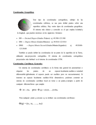 Coordenadas Geográficas
Este tipo de coordenadas cartográficas, subtipo de las
coordenadas esféricas, se usa para definir puntos sobre una
superficie esférica. Hay varios tipos de coordenadas geográficas.
El sistema más clásico y conocido es el que emplea la latitud y
la longitud, que pueden mostrase en los siguientes formatos:
 DD --- Decimal Degree (Grados Polares): ej. 49.500-123.500
 DM --- Degree:Minute (Grados:Minutos): ej. 49:30.0-123:30.0
 DMS -- Degree:Minute:Second (Grados:Minutos:Segundos): ej. 49:30:00-
123:30:00
También se puede definir las coordenadas de un punto de la superficie de la Tierra,
utilizando una proyección cartográfica. El sistema de coordenadas cartográficas
proyectadas más habitual es el sistema de coordenadas UTM.
Coordenadas Curvilíneas Generales
Un sistema de coordenadas curvilíneos es la forma más general de parametrizar o
etiquetar los puntos de un espacio localmente euclídeo o variedad
diferenciable (globalmente el espacio puede ser euclídeo pero no necesariamente). Si
tenemos un espacio localmente euclídeo M de dimensión m, podemos construir un
sistema de coordenadas curvilíneo local en torno a un punto p siempre a partir de
cualquier difeomorfismo que cumpla:
Փ : M → Rm p€M˄ Փ (p) = (0,0,0,…..,0) €Rm
Para cualquier punto q cercano a p se definen sus coordenadas curvilíneas:
Փ(q) = (x1, x2, ….., xm)
 