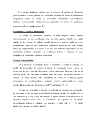 Si el espacio localmente euclídeo tiene la estructura de variedad de Riemann se
pueden clasificar a ciertos sistemas de coordenadas curvilíneas en sistema de coordenadas
ortogonales y cuando es sistema de coordenadas ortonormales. Las coordenadas
cilíndricas y las coordenadas esféricas son casos particulares de sistemas de coordenadas
ortogonales sobre el espacio euclídeo R³.
Coordenadas Curvilíneas Ortogonales
Un sistema de coordenadas curvilíneas se llama ortogonal cuando el tensor
métrico expresado en esas coordenadas tiene una forma diagonal. Cuando eso sucede
muchas de las fórmulas del cálculo vectorial diferencial se pueden escribir de forma
particularmente simple en esas coordenadas, pudiéndose aprovechar ese hecho cuando
existe por ejemplo simetría axial, esférica o de otro tipo fácilmente representable en esas
coordenadas curvilíneas ortogonales. Las coordenadas esféricas y cilíndricas son casos
particulares de coordenadas curvilíneas ortogonales.
Cambios de Coordenadas
En la resolución de problemas físicos y matemáticos es común la estrategia del
cambio de coordenadas. En esencia un cambio de coordenadas supone cambiar las
variables de las que a depende el problema, a otras coordenadas diferentes en las que el
problema puede tener una forma equivalente pero más simple, que permite encontrar la
solución con mayor facilidad. Más formalmente un cambio de coordenadas puede
representarse por un difeomorfismo o aplicación biyectiva y diferenciable (con inversa
también diferenciable) entre dos conjuntos de Rᵐ, aquí llamados A y B.
El origen de coordenadas es el punto de referencia de un sistema de coordenadas.
En este punto, el valor de todas las coordenadas del sistema es nulo. Por ejemplo, (0,0) en
dos dimensiones y (0,0,0) en tres. Sin embargo, en algunos sistemas de coordenadas no es
necesario establecer nulas todas las coordenadas. Por ejemplo, en un sistema
de coordenadas esféricas es suficiente con establecer el radio nulo (p = 0), siendo
indiferentes los valores de latitud y longitud.
 