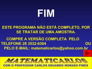 FIM
ESTE PROGRAMA NÃO ESTÁ COMPLETO, POR
      SE TRATAR DE UMA AMOSTRA.
  COMPRE A VERSÃO COMPLETA PELO
TELEFONE 28 3532-6304                   OU
 PELO E-MAIL: matematicarlos@yahoo.com.br



 COM O PROFESSOR CARLOS EDUARDO MORAES PIRES
 