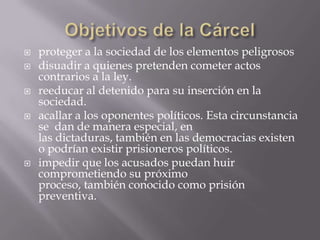    proteger a la sociedad de los elementos peligrosos
   disuadir a quienes pretenden cometer actos
    contrarios a la ley.
   reeducar al detenido para su inserción en la
    sociedad.
   acallar a los oponentes políticos. Esta circunstancia
    se dan de manera especial, en
    las dictaduras, también en las democracias existen
    o podrían existir prisioneros políticos.
   impedir que los acusados puedan huir
    comprometiendo su próximo
    proceso, también conocido como prisión
    preventiva.
 