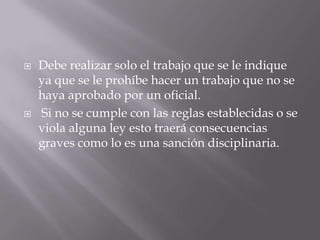    Debe realizar solo el trabajo que se le indique
    ya que se le prohíbe hacer un trabajo que no se
    haya aprobado por un oficial.
   Si no se cumple con las reglas establecidas o se
    viola alguna ley esto traerá consecuencias
    graves como lo es una sanción disciplinaria.
 