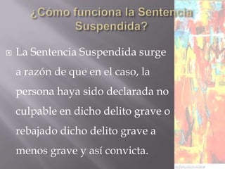   La Sentencia Suspendida surge
    a razón de que en el caso, la
    persona haya sido declarada no
    culpable en dicho delito grave o
    rebajado dicho delito grave a
    menos grave y así convicta.
 