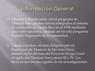    Libertad a Prueba junto con el programa de
    Libertad Bajo palabra fueron integrados al sistema
    de corrección de Puerto Rico en el 1978 mediante
    una orden ejecutiva, creando así un solo programa
    llamado Negociado de la comunidad.

   Cuenta con doce oficinas dirigidas por un
    Supervisor de Técnicos de Servicios Socio
    pénales, ocho oficinas del Proyecto Droga Court
    dirigido por Técnicos Socio penal III y IV. Los
    técnicos son los encargados de las investigaciones.
 