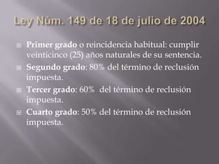    Primer grado o reincidencia habitual: cumplir
    veinticinco (25) años naturales de su sentencia.
   Segundo grado: 80% del término de reclusión
    impuesta.
   Tercer grado: 60% del término de reclusión
    impuesta.
   Cuarto grado: 50% del término de reclusión
    impuesta.
 