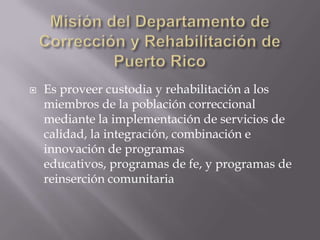    Es proveer custodia y rehabilitación a los
    miembros de la población correccional
    mediante la implementación de servicios de
    calidad, la integración, combinación e
    innovación de programas
    educativos, programas de fe, y programas de
    reinserción comunitaria
 