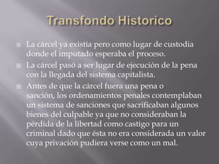    La cárcel ya existía pero como lugar de custodia
    donde el imputado esperaba el proceso.
   La cárcel pasó a ser lugar de ejecución de la pena
    con la llegada del sistema capitalista.
   Antes de que la cárcel fuera una pena o
    sanción, los ordenamientos penales contemplaban
    un sistema de sanciones que sacrificaban algunos
    bienes del culpable ya que no consideraban la
    pérdida de la libertad como castigo para un
    criminal dado que ésta no era considerada un valor
    cuya privación pudiera verse como un mal.
 