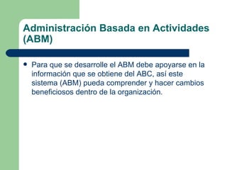 Administración Basada en Actividades (ABM) Para que se desarrolle el ABM debe apoyarse en la información que se obtiene del ABC, así este sistema (ABM) pueda comprender y hacer cambios beneficiosos dentro de la organización. 