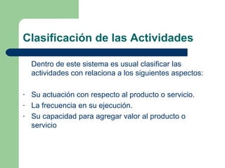 Clasificación de las Actividades Dentro de este sistema es usual clasificar las actividades con relaciona a los siguientes aspectos: Su actuación con respecto al producto o servicio. La frecuencia en su ejecución. Su capacidad para agregar valor al producto o servicio 