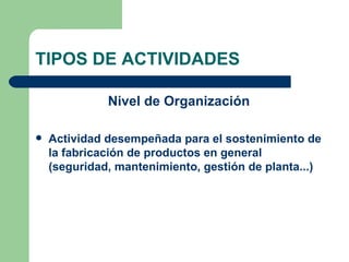 TIPOS DE ACTIVIDADES Nivel de Organización Actividad desempeñada para el sostenimiento de la fabricación de productos en general (seguridad, mantenimiento, gestión de planta...) 