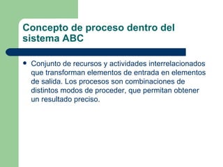 Concepto de proceso dentro del sistema ABC Conjunto de recursos y actividades interrelacionados que transforman elementos de entrada en elementos de salida. Los procesos son combinaciones de distintos modos de proceder, que permitan obtener un resultado preciso. 
