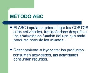 MÉTODO ABC El ABC imputa en primer lugar los COSTOS a las actividades, trasladándose después a los productos en función del uso que cada producto hace de las mismas. Razonamiento subyacente: los productos consumen actividades, las actividades consumen recursos. 