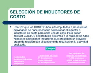 SELECCIÓN DE INDUCTORES DE COSTO Una vez que los COSTOS han sido imputados a las distintas actividades se hace necesario seleccionar el inductor o inductores de costo para cada una de ellas. Para poder calcular COSTOS del producto próximos a la realidad se hace necesario seleccionar inductores que presenten un elevado grado de relación con el consumo de recursos en la actividad analizada. 