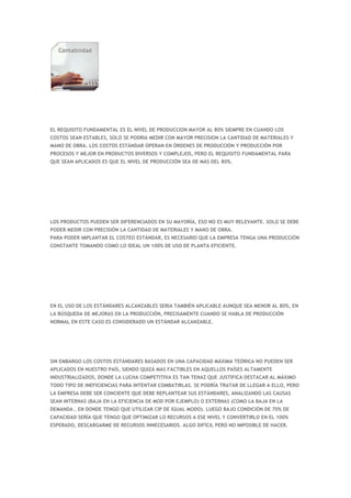 EL REQUISITO FUNDAMENTAL ES EL NIVEL DE PRODUCCION MAYOR AL 80% SIEMPRE EN CUANDO LOS
COSTOS SEAN ESTABLES, SOLO SE PODRIA MEDIR CON MAYOR PRECISION LA CANTIDAD DE MATERIALES Y
MANO DE OBRA. LOS COSTOS ESTÁNDAR OPERAN EN ÓRDENES DE PRODUCCIÓN Y PRODUCCIÓN POR
PROCESOS Y MEJOR EN PRODUCTOS DIVERSOS Y COMPLEJOS, PERO EL REQUISITO FUNDAMENTAL PARA
QUE SEAN APLICADOS ES QUE EL NIVEL DE PRODUCCIÓN SEA DE MÁS DEL 80%.




LOS PRODUCTOS PUEDEN SER DIFERENCIADOS EN SU MAYORÍA, ESO NO ES MUY RELEVANTE. SOLO SE DEBE
PODER MEDIR CON PRECISIÓN LA CANTIDAD DE MATERIALES Y MANO DE OBRA.
PARA PODER IMPLANTAR EL COSTEO ESTÁNDAR, ES NECESARIO QUE LA EMPRESA TENGA UNA PRODUCCIÓN
CONSTANTE TOMANDO COMO LO IDEAL UN 100% DE USO DE PLANTA EFICIENTE.




EN EL USO DE LOS ESTÁNDARES ALCANZABLES SERIA TAMBIÉN APLICABLE AUNQUE SEA MENOR AL 80%, EN
LA BÚSQUEDA DE MEJORAS EN LA PRODUCCIÓN, PRECISAMENTE CUANDO SE HABLA DE PRODUCCIÓN
NORMAL EN ESTE CASO ES CONSIDERADO UN ESTÁNDAR ALCANZABLE.




SIN EMBARGO LOS COSTOS ESTÁNDARES BASADOS EN UNA CAPACIDAD MÁXIMA TEÓRICA NO PUEDEN SER
APLICADOS EN NUESTRO PAÍS, SIENDO QUIZÁ MAS FACTIBLES EN AQUELLOS PAÍSES ALTAMENTE
INDUSTRIALIZADOS, DONDE LA LUCHA COMPETITIVA ES TAN TENAZ QUE JUSTIFICA DESTACAR AL MÁXIMO
TODO TIPO DE INEFICIENCIAS PARA INTENTAR COMBATIRLAS. SE PODRÍA TRATAR DE LLEGAR A ELLO, PERO
LA EMPRESA DEBE SER CONCIENTE QUE DEBE REPLANTEAR SUS ESTÁNDARES, ANALIZANDO LAS CAUSAS
SEAN INTERNAS (BAJA EN LA EFICIENCIA DE MOD POR EJEMPLO) O EXTERNAS (COMO LA BAJA EN LA
DEMANDA , EN DONDE TENGO QUE UTILIZAR CIP DE IGUAL MODO). LUEGO BAJO CONDICIÓN DE 70% DE
CAPACIDAD SERÍA QUE TENGO QUE OPTIMIZAR LO RECURSOS A ESE NIVEL Y CONVERTIRLO EN EL 100%
ESPERADO, DESCARGARME DE RECURSOS INNECESARIOS. ALGO DIFÍCIL PERO NO IMPOSIBLE DE HACER.
 