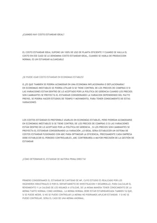 ¿CUÁNDO HAY COSTO ESTANDAR IDEAL?




EL COSTO ESTANDAR IDEAL SUPONE UN 100% DE USO DE PLANTA EFICIENTE Y CUANDO SE HALLA EL
COSTO EN ESE CASO SE LE DENOMINA COSTO ESTANDAR IDEAL, CUANDO SE HABLA DE PRODUCCION
NORMAL ES UN ESTANDAR ALCANZABLE




¿SE PUEDE USAR COSTO ESTANDAR EN ECONOMIAS ESTABLES?


O ¿ES QUE TAMBIEN SE PODRIA ACOMODAR EN UNA ECONOMIA INFLACIONARIA O DEFLACIONARIA?
EN ECONOMIAS INESTABLES SE PODRIA UTILIAR SI SE TIENE CONTROL DE LOS PRECIOS DE COMPRAS O SI
LAS VARIACIONES ESTAN DENTRO DE LO ACEPTADO POR LA POLITICA DE GERENCIA CUANDO LOS PRECIOS
SON CAMBIANTES SE PROYECTA EL ESTANDAR CONSIDERANDO LA VARIACION DEPENDIENDO DEL PACTO
PREVIO, SE PODRIA HACER ESTUDIOS DE TIEMPO Y MOVIMIENTO, PARA TENER CONOCIMIENTO DE ESTAS
VARIACIONES




LOS COSTOS ESTÁNDAR ES PREFERIBLE USARLOS EN ECONOMÍAS ESTABLES, PERO PODRÍAN ACOMODARSE
EN ECONOMÍAS INESTABLES SI SE TIENE CONTROL DE LOS PRECIOS DE COMPRAS O SI LAS VARIACIONES
ESTÁN DENTRO DE LO ACEPTADO POR LA POLÍTICA DE GERENCIA , SI LOS PRECIOS SON CAMBIANTES SE
PROYECTA EL ESTÁNDAR CONSIDERANDO LA VARIACIÓN ,LO IDEAL SERIA ESTABLECER UN SISTEMA DE
COSTOS ESTÁNDAR FUSIONADO CON ABC PARA OPTIMIZAR LA EFICIENCIA, PRECISAMENTE CADA EMPRESA
DEBE ESTABLECER EL PERIODO CONTROLABLES ,ABC CONTRIBUIRÍA A MAYOR PRECISIÓN DE LA GESTIÓN DE
ESTÁNDAR




¿CÓMO DETERMINAR EL ESTANDAR DE MATERIA PRIMA DIRECTA?




PRIMERO CONSIDERAMOS EL ESTANDAR DE CANTIDAD DE MP, CUYO ESTUDIO ES REALIZADO POR LOS
INGENIEROS INDUSTRIALES O POR EL DEPARTAMNETO DE INVESTIGACION Y DESARROLLO, PARA CALCULAR EL
RENDIMIENTO Y LA CALIDAD DE LOS INSUMOS A UTILIZAR, DE LA MISMA MANERA TENER CONOCIMIENTO DE LA
MERMA TANTO NORMAL COMO ANORMAL. LA MERMA NORMAL DEBE ESTAR ESTARNDARIZADA TAMBIEN YA QUE,
SI SE PUEDE MEDIR, SI NO SE PUEDE CONTROLAR LA MERMA NO PODRIAMOS APLICAR ESTANDAR. Y SI NO SE
PUEDE CONTROLAR, SERIA EL CASO DE UNA MERMA ANORMAL.
 