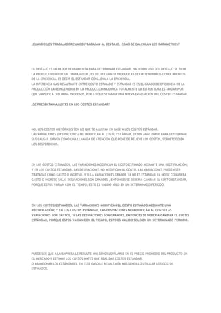 ¿CUANDO LOS TRABAJADORES(MOD)TRABAJAN AL DESTAJO, COMO SE CALCULAN LOS PARAMETROS?




EL DESTAJO ES LA MEJOR HERRAMIENTA PARA DETERMINAR ESTANDAR, HACIENDO USO DEL DESTAJO SE TIENE
LA PRODUCTIVIDAD DE UN TRABAJADOR , ES DECIR CUANTO PRODUCE ES DECIR TENDREMOS CONOCIMIENTOS
DE LA EFICIENCIA. ES DECIR EL ESTANDAR CONLLEVA A LA EFICIENCIA.
LA DIFERENCIA MAS RESALTANTE ENTRE COSTO ESTIMADO Y ESTANDAR ES ES EL GRADO DE EFICIENCIA DE LA
PRODUCCIÒN LA REINGENIERIA EN LA PRODUCCION MODIFICA TOTALMENTE LA ESTRUCTURA ESTANDAR POR
QUE SIMPLIFICA O ELIMINA PROCESOS, POR LO QUE SE HARIA UNA NUEVA EVALUACION DEL COSTEO ESTANDAR.


¿SE PRESENTAN AJUSTES EN LOS COSTOS ESTANDAR?




NO, LOS COSTOS HISTÓRICOS SON LO QUE SE AJUSTAN EN BASE A LOS COSTOS ESTÁNDAR.
LAS VARIACIONES (DESVIACIONES) NO MODIFICAN AL COSTO ESTÁNDAR, DEBEN ANALIZARSE PARA DETERMINAR
SUS CAUSAS. SIRVEN COMO UNA LLAMADA DE ATENCION QUE PONE DE RELIEVE LOS COSTOS, SOBRETODO EN
LOS DESPERDICIOS.




EN LOS COSTOS ESTIMADOS, LAS VARIACIONES MODIFICAN EL COSTO ESTIMADO MEDIANTE UNA RECTIFICACIÓN;
Y EN LOS COSTOS ESTANDAR, LAS DESVIACIONES NO MODIFICAN AL COSTO, LAS VARIACIONES PUEDEN SER
TRATADAS COMO GASTO O INGRESO. Y SI LA VARIACION ES GRANDE YA NO ES ESTANDAR YA NO SE CONSIDERA
GASTO O INGRESO SI LAS DESVIACIONES SON GRANDES , ENTONCES SE DEBERIA CAMBIAR EL COSTO ESTANDAR,
PORQUE ESTOS VARIAN CON EL TIEMPO, ESTO ES VALIDO SOLO EN UN DETERMINADO PERIODO




EN LOS COSTOS ESTIMADOS, LAS VARIACIONES MODIFICAN EL COSTO ESTIMADO MEDIANTE UNA
RECTIFICACIÓN; Y EN LOS COSTOS ESTÁNDAR, LAS DESVIACIONES NO MODIFICAN AL COSTO LAS
VARIACIONES SON GASTOS, SI LAS DESVIACIONES SON GRANDES, ENTONCES SE DEBERÍA CAMBIAR EL COSTO
ESTÁNDAR, PORQUE ESTOS VARÍAN CON EL TIEMPO, ESTO ES VALIDO SOLO EN UN DETERMINADO PERIODO.




PUEDE SER QUE A LA EMPRESA LE RESULTE MAS SENCILLO FIJARSE EN EL PRECIO PROMEDIO DEL PRODUCTO EN
EL MERCADO Y ESTIMAR LOS COSTOS ANTES QUE REALIZAR COSTOS ESTÁNDAR.
O ABANDONAR LOS ESTÁNDARES, EN ESTE CASO LE RESULTARÍA MÁS SENCILLO UTILIZAR LOS COSTOS
ESTIMADOS.
 
