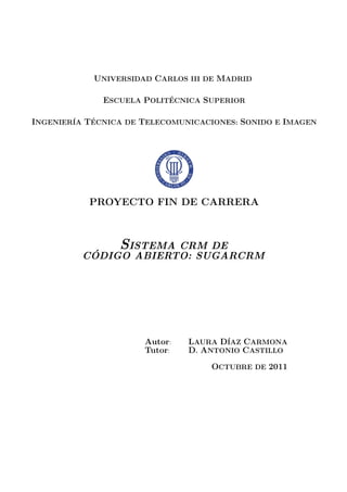 UNIVERSIDAD CARLOS III DE MADRID
ESCUELA POLIT´ECNICA SUPERIOR
INGENIER´IA T´ECNICA DE TELECOMUNICACIONES: SONIDO E IMAGEN
PROYECTO FIN DE CARRERA
SISTEMA CRM DE
C ´ODIGO ABIERTO: SUGARCRM
Autor: LAURA D´IAZ CARMONA
Tutor: D. ANTONIO CASTILLO
OCTUBRE DE 2011
 